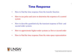 1


                     Time Response
•   How to find the time response from the transfer function

•   How to use poles and zeros to determine the response of a control
    system

•   How to describe quantitatively the transient response of first- and
    second order systems

•   How to approximate higher-order systems as first or second order

•   How to find the time response from the state-space representation




                                                        Control Systems Engineering, Fourth Edition by Norman S. Nise
                                                          Copyright © 2004 by John Wiley & Sons. All rights reserved.
 