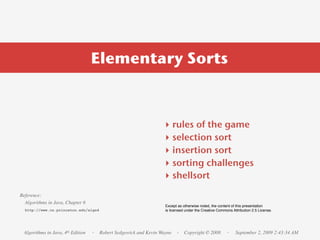 Elementary Sorts



                                                                ‣    rules of the game
                                                                ‣    selection sort
                                                                ‣    insertion sort
                                                                ‣    sorting challenges
                                                                ‣    shellsort
Reference:
  Algorithms in Java, Chapter 6
                                                                 Except as otherwise noted, the content of this presentation
  http://www.cs.princeton.edu/algs4                              is licensed under the Creative Commons Attribution 2.5 License.




 Algorithms in Java, 4th Edition   · Robert Sedgewick and Kevin Wayne · Copyright © 2008             ·    September 2, 2009 2:43:34 AM
 