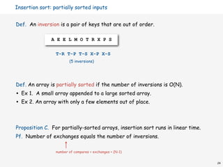 Insertion sort: partially sorted inputs


Def. An inversion is a pair of keys that are out of order.

                A E E L M O T R X P S


                  T-R T-P T-S X-P X-S
                         (5 inversions)




Def. An array is partially sorted if the number of inversions is O(N).
•   Ex 1. A small array appended to a large sorted array.
•   Ex 2. An array with only a few elements out of place.



Proposition C. For partially-sorted arrays, insertion sort runs in linear time.
Pf. Number of exchanges equals the number of inversions.

                  number of compares = exchanges + (N-1)


                                                                                  24
 