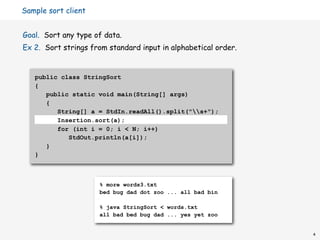 Sample sort client


Goal. Sort any type of data.
Ex 2. Sort strings from standard input in alphabetical order.


   public class StringSort
   {
      public static void main(String[] args)
      {
         String[] a = StdIn.readAll().split("s+");
         Insertion.sort(a);
         for (int i = 0; i < N; i++)
            StdOut.println(a[i]);
      }
   }



                     % more words3.txt
                     bed bug dad dot zoo ... all bad bin

                     % java StringSort < words.txt
                     all bad bed bug dad ... yes yet zoo


                                                                4
 