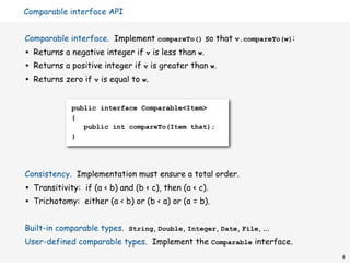 Comparable interface API


Comparable interface. Implement compareTo() so that v.compareTo(w):
•   Returns a negative integer if v is less than w.
•   Returns a positive integer if v is greater than w.
•   Returns zero if v is equal to w.


               public interface Comparable<Item>
               {
                  public int compareTo(Item that);
               }




Consistency. Implementation must ensure a total order.
•   Transitivity: if (a < b) and (b < c), then (a < c).
•   Trichotomy: either (a < b) or (b < a) or (a = b).


Built-in comparable types. String, Double, Integer, Date, File, ...
User-defined comparable types. Implement the Comparable interface.
                                                                      8
 