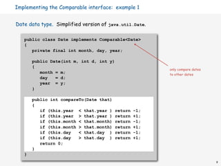 Implementing the Comparable interface: example 1


Date data type. Simplified version of java.util.Date.

   public class Date implements Comparable<Date>
   {
      private final int month, day, year;

       public Date(int m, int d, int y)
       {
                                                        only compare dates
          month = m;                                    to other dates
          day   = d;
          year = y;
       }

       public int compareTo(Date that)
       {
          if (this.year < that.year )    return   -1;
          if (this.year > that.year )    return   +1;
          if (this.month < that.month)   return   -1;
          if (this.month > that.month)   return   +1;
          if (this.day   < that.day )    return   -1;
          if (this.day   > that.day )    return   +1;
          return 0;
       }
   }
                                                                             9
 