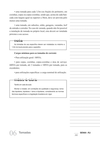 SENAI - RJ
101
06 Tomadas
Cargas mínimas para as tomadas de corrente
• Para utilização geral: 100VA;
• para copas, cozinhas, copas-cozinhas e área de serviço:
600VA por tomada, até 3 tomadas e 100VA por tomada, para as
excedentes;
• para utilizações específicas: a carga nominal de utilização.
• uma tomada para cada 3,5m (ou fração) de perímetro, em
cozinhas, copas ou copas-cozinhas, sendo que, acima de cada ban-
cada com largura igual ou superior a 30cm, deve ser prevista pelo
menos uma tomada;
• uma tomada, em subsolos, sótão, garagens, varandas, hall
de entrada e corredor. No caso de varanda, quando não for possível
a instalação de tomada no próprio local, esta deverá ser instalada
próximo a seu acesso.
As tomadas de uso específico devem ser instaladas no máximo a
1,5m do local previsto para o aparelho.
Tarefa em sala-de-aula
Montar e instalar, em condições de qualidade e segurança, toma-
das bipolares, bipolares + terra e tripolares, considerando as normas
técnicas específicas e a legislação brasileira em vigor.
 