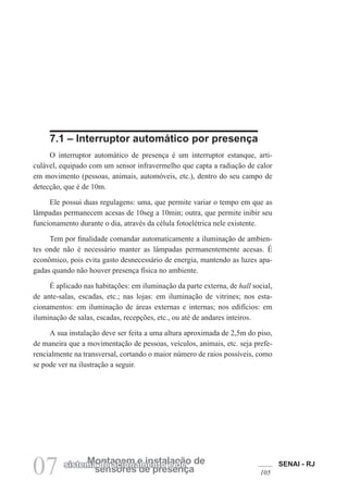 SENAI - RJ
105
07 sensores de presença
Montagem e instalação de
sistema de acionamento e de
7.1 – Interruptor automático por presença
O interruptor automático de presença é um interruptor estanque, arti-
culável, equipado com um sensor infravermelho que capta a radiação de calor
em movimento (pessoas, animais, automóveis, etc.), dentro do seu campo de
detecção, que é de 10m.
Ele possui duas regulagens: uma, que permite variar o tempo em que as
lâmpadas permanecem acesas de 10seg a 10min; outra, que permite inibir seu
funcionamento durante o dia, através da célula fotoelétrica nele existente.
Tem por finalidade comandar automaticamente a iluminação de ambien-
tes onde não é necessário manter as lâmpadas permanentemente acesas. É
econômico, pois evita gasto desnecessário de energia, mantendo as luzes apa-
gadas quando não houver presença física no ambiente.
É aplicado nas habitações: em iluminação da parte externa, de hall social,
de ante-salas, escadas, etc.; nas lojas: em iluminação de vitrines; nos esta-
cionamentos: em iluminação de áreas externas e internas; nos edifícios: em
iluminação de salas, escadas, recepções, etc., ou até de andares inteiros.
A sua instalação deve ser feita a uma altura aproximada de 2,5m do piso,
de maneira que a movimentação de pessoas, veículos, animais, etc. seja prefe-
rencialmente na transversal, cortando o maior número de raios possíveis, como
se pode ver na ilustração a seguir.
 