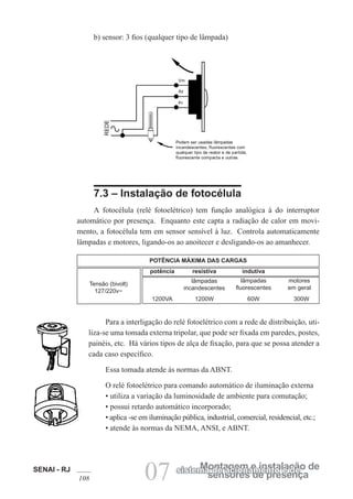 SENAI - RJ
108 07 sensores de presença
Montagem e instalação de
sistema de acionamento e de
b) sensor: 3 fios (qualquer tipo de lâmpada)
7.3 – Instalação de fotocélula
A fotocélula (relé fotoelétrico) tem função analógica à do interruptor
automático por presença. Enquanto este capta a radiação de calor em movi-
mento, a fotocélula tem em sensor sensível à luz. Controla automaticamente
lâmpadas e motores, ligando-os ao anoitecer e desligando-os ao amanhecer.
Tensão (bivolt)
127/220v~
POTÊNCIA MÁXIMA DAS CARGAS
potência resistiva indutiva
lâmpadas
incandescentes
lâmpadas
fluorescentes
motores
em geral
1200VA 1200W 60W 300W
Para a interligação do relé fotoelétrico com a rede de distribuição, uti-
liza-se uma tomada externa tripolar, que pode ser fixada em paredes, postes,
painéis, etc. Há vários tipos de alça de fixação, para que se possa atender a
cada caso específico.
Essa tomada atende às normas da ABNT.
O relé fotoelétrico para comando automático de iluminação externa
• utiliza a variação da luminosidade de ambiente para comutação;
• possui retardo automático incorporado;
• aplica -se em iluminação pública, industrial, comercial, residencial, etc.;
• atende às normas da NEMA, ANSI, e ABNT.
 