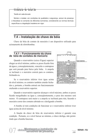 SENAI - RJ
109
07 sensores de presença
Montagem e instalação de
sistema de acionamento e de
Tarefa em sala-de-aula
Montar e instalar, em condições de qualidade e segurança, sensor de presença
e fotocélula no comando de diferentes luminárias, considerando as normas técnicas
específicas e a legislação brasileira em vigor.
7.4 – Instalação de chave de bóia
Chave de bóia de contato de mercúrio é um dispositivo utilizado para
acionamento de eletrobombas.
7.4.1 – Funcionamento da chave
de bóia de contatos de mercúrio
Quando o reservatório (caixa d’água) superior
chegar ao nível mínimo, ambos os pesos ficarão fora
da água e, conseqüentemente, vencerão o contrapeso
que será puxado para baixo pela linha. A ampola
se inclinará e o mercúrio correrá para os contatos,
fechando-os.
Se o reservatório inferior tiver água acima
do nível mínimo, os contatos também estarão fecha-
dos e, portanto, a bomba entrará em funcionamento
enchendo o reservatório superior.
Quando o reservatório superior alcançar o nível máximo, ambos os pesos
ficarão mergulhados na água e, conseqüentemente, o peso dos mesmos será
menor. O contrapeso será maior e a ampola se inclinará para trás, fazendo o
mercúrio correr dos contatos abrindo-os e desligando a bomba.
A bomba só terá condições de funcionar se o reservatório inferior tiver
água acima do nível mínimo.
A função da chave de bóia do reservatório inferior é garantir essa
condição. Portanto, se o nível baixar ao mínimo, a chave desliga, não permi-
tindo que a bomba funcione.
nível máximo
nível mínimo
 