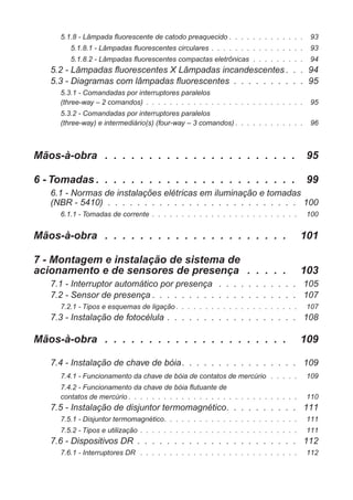 5.1.8 - Lâmpada fluorescente de catodo preaquecido . . . . . . . . . . . . . 93
5.1.8.1 - Lâmpadas fluorescentes circulares . . . . . . . . . . . . . . . . 93
5.1.8.2 - Lâmpadas fluorescentes compactas eletrônicas . . . . . . . . . 94
5.2 - Lâmpadas fluorescentes X Lâmpadas incandescentes . . . 94
5.3 - Diagramas com lâmpadas fluorescentes . . . . . . . . . . 95
5.3.1 - Comandadas por interruptores paralelos
(three-way – 2 comandos) . . . . . . . . . . . . . . . . . . . . . . . . . . . 95
5.3.2 - Comandadas por interruptores paralelos
(three-way) e intermediário(s) (four-way – 3 comandos) . . . . . . . . . . . . 96
Mãos-à-obra . . . . . . . . . . . . . . . . . . . . . . 95
6 - Tomadas . . . . . . . . . . . . . . . . . . . . . . . 99
6.1 - Normas de instalações elétricas em iluminação e tomadas
(NBR - 5410) . . . . . . . . . . . . . . . . . . . . . . . . . . 100
6.1.1 - Tomadas de corrente . . . . . . . . . . . . . . . . . . . . . . . . . 100
Mãos-à-obra . . . . . . . . . . . . . . . . . . . . . 101
7 - Montagem e instalação de sistema de
acionamento e de sensores de presença . . . . . 103
7.1 - Interruptor automático por presença . . . . . . . . . . . 105
7.2 - Sensor de presença . . . . . . . . . . . . . . . . . . . . 107
7.2.1 - Tipos e esquemas de ligação . . . . . . . . . . . . . . . . . . . . . 107
7.3 - Instalação de fotocélula . . . . . . . . . . . . . . . . . . 108
Mãos-à-obra . . . . . . . . . . . . . . . . . . . . . 109
7.4 - Instalação de chave de bóia. . . . . . . . . . . . . . . . 109
7.4.1 - Funcionamento da chave de bóia de contatos de mercúrio . . . . . 109
7.4.2 - Funcionamento da chave de bóia flutuante de
contatos de mercúrio . . . . . . . . . . . . . . . . . . . . . . . . . . . . . 110
7.5 - Instalação de disjuntor termomagnético. . . . . . . . . . 111
7.5.1 - Disjuntor termomagnético. . . . . . . . . . . . . . . . . . . . . . . 111
7.5.2 - Tipos e utilização . . . . . . . . . . . . . . . . . . . . . . . . . . . 111
7.6 - Dispositivos DR . . . . . . . . . . . . . . . . . . . . . . 112
7.6.1 - Interruptores DR . . . . . . . . . . . . . . . . . . . . . . . . . . . 112
 