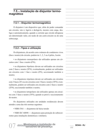 SENAI - RJ
111
07 sensores de presença
Montagem e instalação de
sistema de acionamento e de
7.5 – Instalação de disjuntor termo-
magnético
7.5.1 – Disjuntor termomagnético
O disjuntor é um dispositivo que, além de poder comandar
um circuito, isto é, ligá-lo e desligá-lo, mesmo com carga, des-
liga-o automaticamente, quando a corrente que circula ultrapassa
um determinado valor, em razão de um curto-circuito ou de uma
sobrecarga.
7.5.2 – Tipos e utilização
Os disjuntores, de acordo com o número de condutores vivos
(fase e neutro) do circuito, podem ter 1, 2, 3 ou 4 pólos, Assim:
• os disjuntores monopolares são utilizados apenas em cir-
cuitos com 1 fase e neutro (FN);
• os disjuntores bipolares devem ser utilizados em circuitos
com 2 fases e neutro (2FN); eventualmente, podem ser utilizados
em circuitos com 1 fase e neutro (FN), seccionando também o
neutro;
• os disjuntores tripolares devem ser utilizados em circuitos
com 3 fases (3F) ou em circuitos com 3 fases e neutro (3FN); even-
tualmente, podem ser utilizados em circuitos com 2 fases e neutro
(2FN), seccionando também o neutro;
• os disjuntores tetrapolares são utilizados apenas em circui-
tos com 3 fases e neutro (3FN), quando se prevê o seccionamento
do neutro.
Os disjuntores utilizados em unidades residenciais devem
atender a uma das três normas seguintes:
• NBR-5361 — disjuntores de baixa tensão
• NBR IEC 60898 — disjuntores para proteção de sobrecor-
rentes para instalações domésticas e similares.
 
