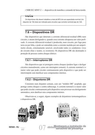 SENAI - RJ
112 07 sensores de presença
Montagem e instalação de
sistema de acionamento e de
• NBR IEC 60947-2 — dispositivos de manobra e comando de baixa tensão.
Os disjuntores não devem trabalhar a mais de 80% de sua capacidade nominal. Um
disjuntor de 15A deve ser indicado para circuitos cuja corrente nominal seja de 12A.
7.6 – Dispositivos DR
São dispositivos que detectam a corrente diferencial-residual (DR) num
circuito, e atuam desligando-o, quando essa corrente ultrapassa um valor prefi-
xado. A corrente diferencial-residual é produzida, num circuito, por fuga para
terra ou por falta, e pode ser entendida como a corrente medida por um amperí-
metro alicate, extremamente sensível, envolvendo todos os condutores vivos
do circuito (fase e neutro, se existirem). Os dispositivos DR são destinados à
proteção de pessoas contra choque elétrico.
7.6.1 – Interruptores DR
São dispositivos que só protegem contra choques (podem ligar e desligar
circuitos manualmente, como um interruptor comum). A corrente nominal é o
maior valor que pode circular continuamente pelo dispositivo e que pode ser
interrompido sem danificar seus componentes internos.
7.6.2 – Disjuntores DR
Consistem num disjuntor comum, com um “módulo DR” acoplado, que
protege contra choques e contra sobrecarga. A corrente nominal é o maior valor
que pode circular continuamente pelo dispositivo sem provocar seu desligamento
automático, nem danificar seus componentes internos.
Observem-se, a seguir, alguns exemplos de disjuntores termomagnéticos
e dispositivos DR.
 