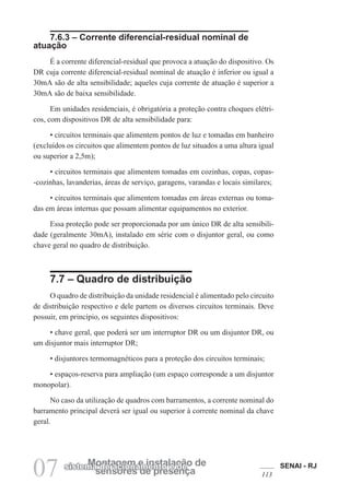 SENAI - RJ
113
07 sensores de presença
Montagem e instalação de
sistema de acionamento e de
7.6.3 – Corrente diferencial-residual nominal de
atuação
É a corrente diferencial-residual que provoca a atuação do dispositivo. Os
DR cuja corrente diferencial-residual nominal de atuação é inferior ou igual a
30mA são de alta sensibilidade; aqueles cuja corrente de atuação é superior a
30mA são de baixa sensibilidade.
Em unidades residenciais, é obrigatória a proteção contra choques elétri-
cos, com dispositivos DR de alta sensibilidade para:
• circuitos terminais que alimentem pontos de luz e tomadas em banheiro
(excluídos os circuitos que alimentem pontos de luz situados a uma altura igual
ou superior a 2,5m);
• circuitos terminais que alimentem tomadas em cozinhas, copas, copas-
-cozinhas, lavanderias, áreas de serviço, garagens, varandas e locais similares;
• circuitos terminais que alimentem tomadas em áreas externas ou toma-
das em áreas internas que possam alimentar equipamentos no exterior.
Essa proteção pode ser proporcionada por um único DR de alta sensibili-
dade (geralmente 30mA), instalado em série com o disjuntor geral, ou como
chave geral no quadro de distribuição.
7.7 – Quadro de distribuição
O quadro de distribuição da unidade residencial é alimentado pelo circuito
de distribuição respectivo e dele partem os diversos circuitos terminais. Deve
possuir, em princípio, os seguintes dispositivos:
• chave geral, que poderá ser um interruptor DR ou um disjuntor DR, ou
um disjuntor mais interruptor DR;
• disjuntores termomagnéticos para a proteção dos circuitos terminais;
• espaços-reserva para ampliação (um espaço corresponde a um disjuntor
monopolar).
No caso da utilização de quadros com barramentos, a corrente nominal do
barramento principal deverá ser igual ou superior à corrente nominal da chave
geral.
 