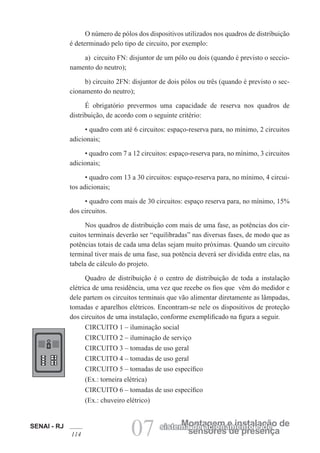 SENAI - RJ
114 07 sensores de presença
Montagem e instalação de
sistema de acionamento e de
O número de pólos dos dispositivos utilizados nos quadros de distribuição
é determinado pelo tipo de circuito, por exemplo:
a) circuito FN: disjuntor de um pólo ou dois (quando é previsto o seccio-
namento do neutro);
b) circuito 2FN: disjuntor de dois pólos ou três (quando é previsto o sec-
cionamento do neutro);
É obrigatório prevermos uma capacidade de reserva nos quadros de
distribuição, de acordo com o seguinte critério:
• quadro com até 6 circuitos: espaço-reserva para, no mínimo, 2 circuitos
adicionais;
• quadro com 7 a 12 circuitos: espaço-reserva para, no mínimo, 3 circuitos
adicionais;
• quadro com 13 a 30 circuitos: espaço-reserva para, no mínimo, 4 circui-
tos adicionais;
• quadro com mais de 30 circuitos: espaço reserva para, no mínimo, 15%
dos circuitos.
Nos quadros de distribuição com mais de uma fase, as potências dos cir-
cuitos terminais deverão ser “equilibradas” nas diversas fases, de modo que as
potências totais de cada uma delas sejam muito próximas. Quando um circuito
terminal tiver mais de uma fase, sua potência deverá ser dividida entre elas, na
tabela de cálculo do projeto.
Quadro de distribuição é o centro de distribuição de toda a instalação
elétrica de uma residência, uma vez que recebe os fios que vêm do medidor e
dele partem os circuitos terminais que vão alimentar diretamente as lâmpadas,
tomadas e aparelhos elétricos. Encontram-se nele os dispositivos de proteção
dos circuitos de uma instalação, conforme exemplificado na figura a seguir.
CIRCUITO 1 – iluminação social
CIRCUITO 2 – iluminação de serviço
CIRCUITO 3 – tomadas de uso geral
CIRCUITO 4 – tomadas de uso geral
CIRCUITO 5 – tomadas de uso específico
(Ex.: torneira elétrica)
CIRCUITO 6 – tomadas de uso específico
(Ex.: chuveiro elétrico)
 
