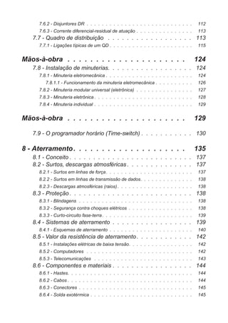 7.6.2 - Disjuntores DR . . . . . . . . . . . . . . . . . . . . . . . . . . . . 112
7.6.3 - Corrente diferencial-residual de atuação . . . . . . . . . . . . . . . 113
7.7 - Quadro de distribuição . . . . . . . . . . . . . . . . . . 113
7.7.1 - Ligações típicas de um QD . . . . . . . . . . . . . . . . . . . . . . 115
Mãos-à-obra . . . . . . . . . . . . . . . . . . . . . 124
7.8 - Instalação de minuterias. . . . . . . . . . . . . . . . . . 124
7.8.1 - Minuteria eletromecânica . . . . . . . . . . . . . . . . . . . . . . . 124
7.8.1.1 - Funcionamento da minuteria eletromecânica . . . . . . . . . . 126
7.8.2 - Minuteria modular universal (eletrônica) . . . . . . . . . . . . . . . 127
7.8.3 - Minuteria eletrônica . . . . . . . . . . . . . . . . . . . . . . . . . . 128
7.8.4 - Minuteria individual . . . . . . . . . . . . . . . . . . . . . . . . . . 129
Mãos-à-obra . . . . . . . . . . . . . . . . . . . . . 129
7.9 - O programador horário (Time-switch) . . . . . . . . . . . 130
8 - Aterramento. . . . . . . . . . . . . . . . . . . . 135
8.1 - Conceito . . . . . . . . . . . . . . . . . . . . . . . . . . 137
8.2 - Surtos, descargas atmosféricas . . . . . . . . . . . . . . 137
8.2.1 - Surtos em linhas de força. . . . . . . . . . . . . . . . . . . . . . . 137
8.2.2 - Surtos em linhas de transmissão de dados. . . . . . . . . . . . . . 138
8.2.3 - Descargas atmosféricas (raios). . . . . . . . . . . . . . . . . . . . 138
8.3 - Proteção . . . . . . . . . . . . . . . . . . . . . . . . . . 138
8.3.1 - Blindagens . . . . . . . . . . . . . . . . . . . . . . . . . . . . . . 138
8.3.2 - Segurança contra choques elétricos . . . . . . . . . . . . . . . . . 138
8.3.3 - Curto-circuito fase-terra. . . . . . . . . . . . . . . . . . . . . . . . 139
8.4 - Sistemas de aterramento . . . . . . . . . . . . . . . . . 139
8.4.1 - Esquemas de aterramento . . . . . . . . . . . . . . . . . . . . . . 140
8.5 - Valor da resistência de aterramento. . . . . . . . . . . . 142
8.5.1 - Instalações elétricas de baixa tensão. . . . . . . . . . . . . . . . . 142
8.5.2 - Computadores . . . . . . . . . . . . . . . . . . . . . . . . . . . . 142
8.5.3 - Telecomunicações . . . . . . . . . . . . . . . . . . . . . . . . . . 143
8.6 - Componentes e materiais . . . . . . . . . . . . . . . . . 144
8.6.1 - Hastes. . . . . . . . . . . . . . . . . . . . . . . . . . . . . . . . . 144
8.6.2 - Cabos . . . . . . . . . . . . . . . . . . . . . . . . . . . . . . . . . 144
8.6.3 - Conectores . . . . . . . . . . . . . . . . . . . . . . . . . . . . . . 145
8.6.4 - Solda exotérmica . . . . . . . . . . . . . . . . . . . . . . . . . . . 145
 