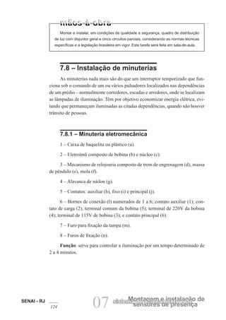 SENAI - RJ
124 07 sensores de presença
Montagem e instalação de
sistema de acionamento e de
Montar e instalar, em condições de qualidade e segurança, quadro de distribuição
de luz com disjuntor geral e cinco circuitos parciais, considerando as normas técnicas
específicas e a legislação brasileira em vigor. Esta tarefa será feita em sala-de-aula.
7.8 – Instalação de minuterias
As minuterias nada mais são do que um interruptor temporizado que fun-
ciona sob o comando de um ou vários pulsadores localizados nas dependências
de um prédio – normalmente corredores, escadas e arredores, onde se localizam
as lâmpadas de iluminação. Têm por objetivo economizar energia elétrica, evi-
tando que permaneçam iluminadas as citadas dependências, quando não houver
trânsito de pessoas.
7.8.1 – Minuteria eletromecânica
1 – Caixa de baquelita ou plástico (a).
2 – Eletroímã composto de bobina (b) e núcleo (c).
3 – Mecanismo de relojoaria composto de trem de engrenagem (d), massa
de pêndulo (e), mola (f).
4 – Alavanca de náilon (g).
5 – Contatos: auxiliar (h), fixo (i) e principal (j).
6 – Bornes de conexão (l) numerados de 1 a 6; contato auxiliar (1); con-
tato de carga (2); terminal comum da bobina (5); terminal de 220V da bobina
(4); terminal de 115V de bobina (3); e contato principal (6).
7 – Furo para fixação da tampa (m).
8 – Furos de fixação (n).
Função: serve para controlar a iluminação por um tempo determinado de
2 a 4 minutos.
 