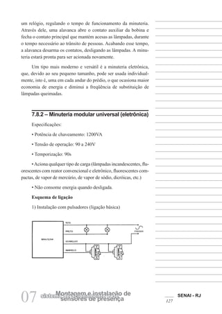 SENAI - RJ
127
07 sensores de presença
Montagem e instalação de
sistema de acionamento e de
um relógio, regulando o tempo de funcionamento da minuteria.
Através dele, uma alavanca abre o contato auxiliar da bobina e
fecha o contato principal que mantém acesas as lâmpadas, durante
o tempo necessário ao trânsito de pessoas. Acabando esse tempo,
a alavanca desarma os contatos, desligando as lâmpadas. A minu-
teria estará pronta para ser acionada novamente.
Um tipo mais moderno e versátil é a minuteria eletrônica,
que, devido ao seu pequeno tamanho, pode ser usada individual-
mente, isto é, uma em cada andar do prédio, o que ocasiona maior
economia de energia e diminui a freqüência de substituição de
lâmpadas queimadas.
7.8.2 – Minuteria modular universal (eletrônica)
Especificações:
• Potência de chaveamento: 1200VA
• Tensão de operação: 90 a 240V
• Temporização: 90s
•Aciona qualquer tipo de carga (lâmpadas incandescentes, flu-
orescentes com reator convencional e eletrônico, fluorescentes com-
pactas, de vapor de mercúrio, de vapor de sódio, dicróicas, etc.)
• Não consome energia quando desligada.
Esquema de ligação
1) Instalação com pulsadores (ligação básica)
 