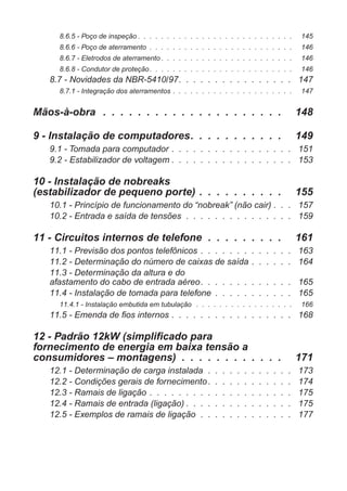 8.6.5 - Poço de inspeção . . . . . . . . . . . . . . . . . . . . . . . . . . . 145
8.6.6 - Poço de aterramento . . . . . . . . . . . . . . . . . . . . . . . . . 146
8.6.7 - Eletrodos de aterramento . . . . . . . . . . . . . . . . . . . . . . . 146
8.6.8 - Condutor de proteção. . . . . . . . . . . . . . . . . . . . . . . . . 146
8.7 - Novidades da NBR-5410/97. . . . . . . . . . . . . . . . 147
8.7.1 - Integração dos aterramentos . . . . . . . . . . . . . . . . . . . . . 147
Mãos-à-obra . . . . . . . . . . . . . . . . . . . . . 148
9 - Instalação de computadores. . . . . . . . . . . 149
9.1 - Tomada para computador . . . . . . . . . . . . . . . . . 151
9.2 - Estabilizador de voltagem . . . . . . . . . . . . . . . . . 153
10 - Instalação de nobreaks
(estabilizador de pequeno porte) . . . . . . . . . . 155
10.1 - Princípio de funcionamento do “nobreak” (não cair) . . . 157
10.2 - Entrada e saída de tensões . . . . . . . . . . . . . . . 159
11 - Circuitos internos de telefone . . . . . . . . . 161
11.1 - Previsão dos pontos telefônicos . . . . . . . . . . . . . 163
11.2 - Determinação do número de caixas de saída . . . . . . 164
11.3 - Determinação da altura e do
afastamento do cabo de entrada aéreo. . . . . . . . . . . . . 165
11.4 - Instalação de tomada para telefone . . . . . . . . . . . 165
11.4.1 - Instalação embutida em tubulação . . . . . . . . . . . . . . . . . 166
11.5 - Emenda de fios internos . . . . . . . . . . . . . . . . . 168
12 - Padrão 12kW (simplificado para
fornecimento de energia em baixa tensão a
consumidores – montagens) . . . . . . . . . . . . 171
12.1 - Determinação de carga instalada . . . . . . . . . . . . 173
12.2 - Condições gerais de fornecimento. . . . . . . . . . . . 174
12.3 - Ramais de ligação . . . . . . . . . . . . . . . . . . . . 175
12.4 - Ramais de entrada (ligação) . . . . . . . . . . . . . . . 175
12.5 - Exemplos de ramais de ligação . . . . . . . . . . . . . 177
 