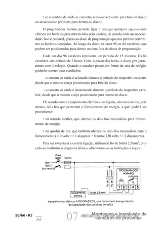 SENAI - RJ
132 07 sensores de presença
Montagem e instalação de
sistema de acionamento e de
• se o contato de saída se encontra acionado (cavalete para fora do disco)
ou desacionado (cavalete para dentro do disco).
O programador horário permite ligar e desligar qualquer equipamento
elétrico em horários preestabelecidos pelo usuário, de acordo com sua necessi-
dade. Isso é possível, graças ao disco de programação que nos permite determi-
nar os horários desejados. Ao longo do disco, existem 96 ou 84 cavaletes, que
podem ser posicionados para dentro ou para fora do disco de programação.
Cada um dos 96 cavaletes representa um período de 15 minutos. Os 84
cavaletes, um período de 2 horas. Com o passar das horas, o disco gira junta-
mente com o relógio. Quando o cavalete passar em frente da seta do relógio,
poderão ocorrer duas condições:
– o contato de saída é acionado durante o período do respectivo cavalete,
desde que o mesmo esteja posicionado para fora do disco.
– o contato de saída é desacionado durante o período do respectivo cava-
lete, desde que o mesmo esteja posicionado para dentro do disco.
De acordo com o equipamento elétrico a ser ligado, são necessários, pelo
menos, dois fios que permitam o fornecimento de energia, a qual poderá ser
proveniente:
• da tomada elétrica, que oferece os dois fios necessários para forneci-
mento da energia;
• do quadro de luz, que também oferece os dois fios necessários para o
fornecimento (110 volts => 1 disjuntor + Neutro; 220 volts => 2 disjuntores).
Para ser executada a correta ligação, utilizando fio de bitola 2,5mm2
, pro-
cede-se conforme o diagrama abaixo, observando-se as instruções a seguir:
 