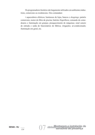 SENAI - RJ
134 07 sensores de presença
Montagem e instalação de
sistema de acionamento e de
Os programadores horários são largamente utilizados em ambientes indus-
triais, comerciais ou residenciais. Eles comandam:
• aquecedores elétricos; luminosos de lojas, bancos e shoppings; painéis
comerciais; motor do filtro de piscina; balcões frigoríficos; comando de come-
douros e iluminação em granjas; preaquecimento de máquinas; sinal sonoro
de entrada e saída de funcionários de fábrica; irrigações; ar-condicionado;
iluminação em geral, etc.
 