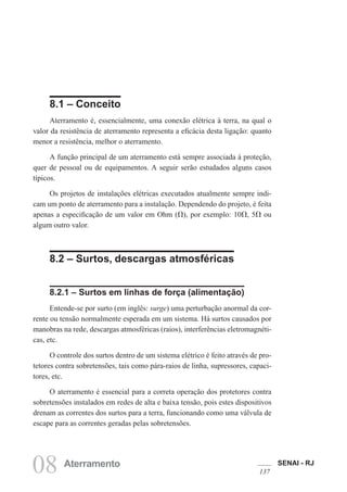 SENAI - RJ
137
08 Aterramento
8.1 – Conceito
Aterramento é, essencialmente, uma conexão elétrica à terra, na qual o
valor da resistência de aterramento representa a eficácia desta ligação: quanto
menor a resistência, melhor o aterramento.
A função principal de um aterramento está sempre associada à proteção,
quer de pessoal ou de equipamentos. A seguir serão estudados alguns casos
típicos.
Os projetos de instalações elétricas executados atualmente sempre indi-
cam um ponto de aterramento para a instalação. Dependendo do projeto, é feita
apenas a especificação de um valor em Ohm (V), por exemplo: 10V, 5V ou
algum outro valor.
8.2 – Surtos, descargas atmosféricas
8.2.1 – Surtos em linhas de força (alimentação)
Entende-se por surto (em inglês: surge) uma perturbação anormal da cor-
rente ou tensão normalmente esperada em um sistema. Há surtos causados por
manobras na rede, descargas atmosféricas (raios), interferências eletromagnéti-
cas, etc.
O controle dos surtos dentro de um sistema elétrico é feito através de pro-
tetores contra sobretensões, tais como pára-raios de linha, supressores, capaci-
tores, etc.
O aterramento é essencial para a correta operação dos protetores contra
sobretensões instalados em redes de alta e baixa tensão, pois estes dispositivos
drenam as correntes dos surtos para a terra, funcionando como uma válvula de
escape para as correntes geradas pelas sobretensões.
 