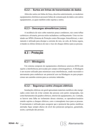 SENAI - RJ
138 08 Aterramento
8.2.2 – Surtos em linhas de transmissões de dados
Além dos surtos em linhas de força, descritos anteriormente, os modernos
equipamentos eletrônicos possuem linhas de comunicação de dados com outros
equipamentos, as quais também estão sujeitas a surtos.
8.2.3 – Descargas atmosféricas (raios)
A incidência de raios sobre materiais pouco condutores, tais como telhas
cerâmicas e alvenaria, provoca neles rachaduras e estilhaçamento. Uma vez ins-
talado um SPDA (Sistema de Proteção contra Descargas Atmosféricas), o ater-
ramento é utilizado para dissipar a corrente do raio, no solo, de forma segura,
evitando os efeitos térmicos do raio e risco de choque elétrico para as pessoas.
8.3 – Proteção
8.3.1 – Blindagens
Um sistema composto de equipamentos eletrônicos sensíveis (EES) está
sujeito a interferências provocadas por campos eletromagnéticos. A blindagem
é um recurso utilizado para minimizar essas interferências, sendo necessário o
aterramento para estabelecer um potencial zero na blindagem ou para propor-
cionar um caminho externo para as correntes induzidas.
8.3.2 – Segurança contra choques elétricos
Instalações elétricas em geral apresentam materiais metálicos não energi-
zados como meio de evitar contato das pessoas com partes energizadas, tais
como barramentos de quadros elétricos, interior de equipamentos, etc. Contudo,
se houver uma falha no isolamento desses sistemas, os operadores/usuários
estarão sujeitos a choques elétricos, com o conseqüente risco para as pessoas.
O aterramento é utilizado para assegurar que o potencial das partes metálicas
aterradas fique sempre abaixo do nível dos potenciais perigosos, garantindo,
assim, a proteção das pessoas.
 