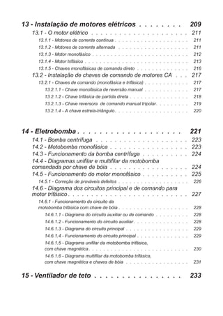13 - Instalação de motores elétricos . . . . . . . . 209
13.1 - O motor elétrico . . . . . . . . . . . . . . . . . . . . . 211
13.1.1 - Motores de corrente contínua . . . . . . . . . . . . . . . . . . . . 211
13.1.2 - Motores de corrente alternada . . . . . . . . . . . . . . . . . . . 211
13.1.3 - Motor monofásico . . . . . . . . . . . . . . . . . . . . . . . . . . 212
13.1.4 - Motor trifásico . . . . . . . . . . . . . . . . . . . . . . . . . . . . 213
13.1.5 - Chaves monofásicas de comando direto . . . . . . . . . . . . . . 216
13.2 - Instalação de chaves de comando de motores CA . . . 217
13.2.1 - Chaves de comando (monofásica e trifásica) . . . . . . . . . . . . 217
13.2.1.1 - Chave monofásica de reversão manual . . . . . . . . . . . . 217
13.2.1.2 - Chave trifásica de partida direta . . . . . . . . . . . . . . . . 218
13.2.1.3 - Chave reversora de comando manual tripolar. . . . . . . . . 219
13.2.1.4 - A chave estrela-triângulo. . . . . . . . . . . . . . . . . . . . 220
14 - Eletrobomba . . . . . . . . . . . . . . . . . . . 221
14.1 - Bomba centrífuga . . . . . . . . . . . . . . . . . . . . 223
14.2 - Motobomba monofásica . . . . . . . . . . . . . . . . . 223
14.3 - Funcionamento da bomba centrífuga . . . . . . . . . . 224
14.4 - Diagramas unifilar e multifilar da motobomba
comandada por chave de bóia . . . . . . . . . . . . . . . . . 224
14.5 - Funcionamento do motor monofásico . . . . . . . . . . 225
14.5.1 - Correção de prováveis defeitos . . . . . . . . . . . . . . . . . . . 226
14.6 - Diagrama dos circuitos principal e de comando para
motor trifásico . . . . . . . . . . . . . . . . . . . . . . . . . . 227
14.6.1 - Funcionamento do circuito da
motobomba trifásica com chave de bóia . . . . . . . . . . . . . . . . . . . 228
14.6.1.1 - Diagrama do circuito auxiliar ou de comando . . . . . . . . . 228
14.6.1.2 - Funcionamento do circuito auxiliar. . . . . . . . . . . . . . . 228
14.6.1.3 - Diagrama do circuito principal . . . . . . . . . . . . . . . . . 229
14.6.1.4 - Funcionamento do circuito principal . . . . . . . . . . . . . . 229
14.6.1.5 - Diagrama unifilar da motobomba trifásica,
com chave magnética. . . . . . . . . . . . . . . . . . . . . . . . . . . 230
14.6.1.6 - Diagrama multifilar da motobomba trifásica,
com chave magnética e chaves de bóia . . . . . . . . . . . . . . . . . 231
15 - Ventilador de teto . . . . . . . . . . . . . . . . 233
 