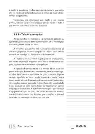 SENAI - RJ
143
08 Aterramento
a manter a garantia do produto caso não se chegue a esse valor,
embora muitos já tenham abandonado a prática de exigir aterra-
mentos independentes.
Geralmente, um computador está ligado a um sistema
elétrico, com um valor de resistência de terra da ordem de 10 , o
que deve ser satisfatório na maioria dos casos.
8.5.3 – Telecomunicações
As recomendações referentes aos computadores aplicam-se,
igualmente, às instalações de telecomunicações. Duas observações
adicionais, porém, devem ser feitas.
A primeira é que, embora não exista uma norma oficial, há
uma tradição prática, inclusive por parte da Telebrás e das estatais
subsidiárias, de exigir 5 de resistência de aterramento.
A Telebrás já revisou o valor exigido para um nível coerente,
mas muitas empresas e projetistas ainda não se informaram a res-
peito e continuam utilizando as velhas práticas.
A segunda observação refere-se à procura de um local alto
para a instalação de uma torre. Infelizmente, muitos desses luga-
res altos localizam-se sobre rochas, às vezes com uma pequena
camada superficial de terra, sendo impraticável cravar hastes
nesses locais. No caso de camada inferior com resistividade maior,
isto prejudica mais do que ajuda. Outra solução não recomendada
é a de estender um cabo morro abaixo até encontrar um terreno
adequado ao aterramento. A melhor recomendação é a de otimizar
a equipotencialização do local, com malha de eletrodos horizon-
tais de baixa indutância (fita de cobre, por exemplo), se possível
instalados em valetas preenchidas com concreto.
 