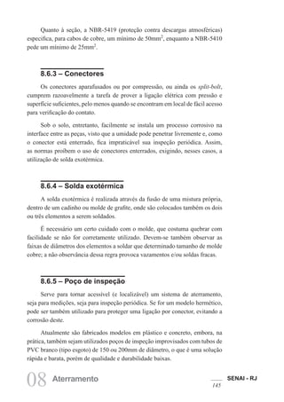 SENAI - RJ
145
08 Aterramento
Quanto à seção, a NBR-5419 (proteção contra descargas atmosféricas)
especifica, para cabos de cobre, um mínimo de 50mm2
, enquanto a NBR-5410
pede um mínimo de 25mm2
.
8.6.3 – Conectores
Os conectores aparafusados ou por compressão, ou ainda os split-bolt,
cumprem razoavelmente a tarefa de prover a ligação elétrica com pressão e
superfície suficientes, pelo menos quando se encontram em local de fácil acesso
para verificação do contato.
Sob o solo, entretanto, facilmente se instala um processo corrosivo na
interface entre as peças, visto que a umidade pode penetrar livremente e, como
o conector está enterrado, fica impraticável sua inspeção periódica. Assim,
as normas proíbem o uso de conectores enterrados, exigindo, nesses casos, a
utilização de solda exotérmica.
8.6.4 – Solda exotérmica
A solda exotérmica é realizada através da fusão de uma mistura própria,
dentro de um cadinho ou molde de grafite, onde são colocados também os dois
ou três elementos a serem soldados.
É necessário um certo cuidado com o molde, que costuma quebrar com
facilidade se não for corretamente utilizado. Devem-se também observar as
faixas de diâmetros dos elementos a soldar que determinado tamanho de molde
cobre; a não observância dessa regra provoca vazamentos e/ou soldas fracas.
8.6.5 – Poço de inspeção
Serve para tornar acessível (e localizável) um sistema de aterramento,
seja para medições, seja para inspeção periódica. Se for um modelo hermético,
pode ser também utilizado para proteger uma ligação por conector, evitando a
corrosão deste.
Atualmente são fabricados modelos em plástico e concreto, embora, na
prática, também sejam utilizados poços de inspeção improvisados com tubos de
PVC branco (tipo esgoto) de 150 ou 200mm de diâmetro, o que é uma solução
rápida e barata, porém de qualidade e durabilidade baixas.
 