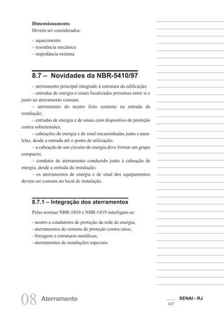 SENAI - RJ
147
08 Aterramento
Dimensionamento
Devem ser considerados:
– aquecimento
– resistência mecânica
– impedância mínima
8.7 – Novidades da NBR-5410/97
– aterramento principal integrado à estrutura da edificação;
– entradas de energia e sinais localizadas próximas entre si e
junto ao aterramento comum;
– aterramento do neutro feito somente na entrada da
instalação;
– entradas de energia e de sinais com dispositivo de proteção
contra sobretensões;
– cabeações de energia e de sinal encaminhadas junto e para-
lelas, desde a entrada até o ponto de utilização;
– a cabeação de um circuito de energia deve formar um grupo
compacto;
– condutor de aterramento conduzido junto à cabeação de
energia, desde a entrada da instalação;
– os aterramentos de energia e de sinal dos equipamentos
devem ser comuns no local de instalação.
8.7.1 – Integração dos aterramentos
Pelas normas NBR-5410 e NBR-5419 interligam-se:
–neutro e condutores de proteção da rede de energia;
–aterramentos do sistema de proteção contra raios;
–ferragens e estruturas metálicas;
–aterramentos de instalações especiais.
 