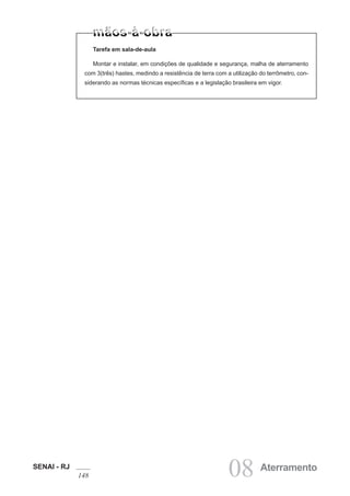 SENAI - RJ
148 08 Aterramento
Tarefa em sala-de-aula
Montar e instalar, em condições de qualidade e segurança, malha de aterramento
com 3(três) hastes, medindo a resistência de terra com a utilização do terrômetro, con-
siderando as normas técnicas específicas e a legislação brasileira em vigor.
 