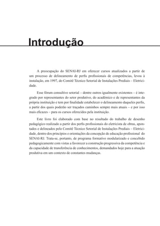 Introdução
A preocupação do SENAI-RJ em oferecer cursos atualizados a partir de
um processo de delineamento de perfis profissionais de competências, levou à
instalação, em 1997, do Comitê Técnico Setorial de Instalações Prediais – Eletrici-
dade.
Esse fórum consultivo setorial – dentre outros igualmente existentes – é inte-
grado por representantes do setor produtivo, do acadêmico e de representantes da
própria instituição e tem por finalidade estabelecer o delineamento daqueles perfis,
a partir dos quais poderão ser traçados caminhos sempre mais atuais – e por isso
mais eficazes – para os cursos oferecidos pela instituição.
Este livro foi elaborado com base no resultado do trabalho de desenho
pedagógico realizado a partir dos perfis profissionais do eletricista de obras, apon-
tados e delineados pelo Comitê Técnico Setorial de Instalações Prediais – Eletrici-
dade, dentro dos princípios e orientações da concepção de educação profissional do
SENAI-RJ. Trata-se, portanto, de programa formativo modularizado e concebido
pedagogicamente com vistas a favorecer a construção progressiva da competência e
da capacidade de transferência de conhecimentos, demandados hoje para a atuação
produtiva em um contexto de constantes mudanças.
 