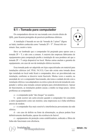 SENAI - RJ
151
09 Instalação
de computadores
9.1 – Tomada para computador
Os computadores devem ter sua tomada com circuito direto do
QDL, para ficarem protegidos de possíveis problemas elétricos.
A instalação é baseada no uso da “tomada de 3 pinos” (figura
ao lado), também conhecida como “tomada 2P + T”. Possui três ter-
minais: fase, neutro e terra.
Deve ser lembrado que o computador foi projetado para operar com a
tomada 2P + T, e não com a comum. A maioria das empresas fabricantes de
equipamentos para computação proíbe a instalação de seus produtos até que a
tomada 2P + T esteja disponível no local. Muitas outras anulam a garantia do
equipamento, em caso de uso da instalação elétrica incorreta.
Essa tomada pode ser adquirida em lojas especializadas em material para
instalações elétricas (ref. PIAL 54.313). Caso não exista uma tomada desse
tipo instalada no local onde ficará o computador, deve ser providenciada sua
instalação, conforme se descreve neste fascículo. Muitas vezes o usuário, na
ansiedade de ver o computador funcionando, não toma o cuidado devido com a
instalação elétrica e usa adaptadores ou retira o pino de terra da tomada do com-
putador e utiliza uma tomada comum (própria para eletrodomésticos). Apesar
de funcionarem, as instalações podem causar, a médio ou longo prazo, vários
problemas ao computador:
a – o computador pode “dar choque” no usuário.
b – pode ocorrer um curto-circuito quando o computador for conectado
a outro equipamento como um monitor, uma impressora ou à linha telefônica
através de modem.
c – o computador fica mais sensível a interferências provenientes da rede
elétrica.
d – em caso de defeito na fonte da alimentação, as placas podem ficar
definitivamente danificadas, apesar da existência do fusível.
e – equipamentos de proteção como estabilizadores, nobreaks e filtros de
linha não funcionam com eficiência.
 