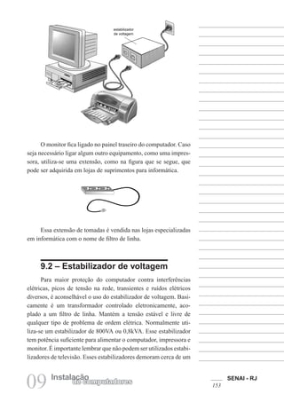 SENAI - RJ
153
09 Instalação
de computadores
O monitor fica ligado no painel traseiro do computador. Caso
seja necessário ligar algum outro equipamento, como uma impres-
sora, utiliza-se uma extensão, como na figura que se segue, que
pode ser adquirida em lojas de suprimentos para informática.
Essa extensão de tomadas é vendida nas lojas especializadas
em informática com o nome de filtro de linha.
9.2 – Estabilizador de voltagem
Para maior proteção do computador contra interferências
elétricas, picos de tensão na rede, transientes e ruídos elétricos
diversos, é aconselhável o uso do estabilizador de voltagem. Basi-
camente é um transformador controlado eletronicamente, aco-
plado a um filtro de linha. Mantém a tensão estável e livre de
qualquer tipo de problema de ordem elétrica. Normalmente uti-
liza-se um estabilizador de 800VA ou 0,8kVA. Esse estabilizador
tem potência suficiente para alimentar o computador, impressora e
monitor. É importante lembrar que não podem ser utilizados estabi-
lizadores de televisão. Esses estabilizadores demoram cerca de um
 