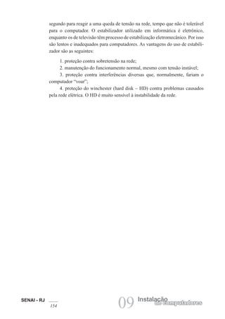 SENAI - RJ
154 09 Instalação
de computadores
segundo para reagir a uma queda de tensão na rede, tempo que não é tolerável
para o computador. O estabilizador utilizado em informática é eletrônico,
enquanto os de televisão têm processo de estabilização eletromecânico. Por isso
são lentos e inadequados para computadores. As vantagens do uso de estabili-
zador são as seguintes:
1. proteção contra sobretensão na rede;
2. manutenção do funcionamento normal, mesmo com tensão instável;
3. proteção contra interferências diversas que, normalmente, fariam o
computador “voar”;
4. proteção do winchester (hard disk – HD) contra problemas causados
pela rede elétrica. O HD é muito sensível à instabilidade da rede.
 
