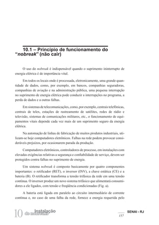 SENAI - RJ
157
10 Instalação
de nobreaks
10.1 – Princípio de funcionamento do
“nobreak” (não cair)
O uso do nobreak é indispensável quando o suprimento ininterrupto de
energia elétrica é de importância vital.
Em todos os locais onde é processada, eletronicamente, uma grande quan-
tidade de dados, como, por exemplo, em bancos, companhias seguradoras,
companhias de aviação e na administração pública, uma pequena interrupção
no suprimento de energia elétrica pode conduzir a interrupções no programa, a
perda de dados e a outras falhas.
Em sistemas de telecomunicações, como, por exemplo, centrais telefônicas,
centrais de telex, estações de rastreamento de satélites, redes de rádio e
televisão, sistemas de comunicações militares, etc., o funcionamento de equi-
pamentos vitais depende cada vez mais de um suprimento seguro da energia
elétrica.
Na automação de linhas de fabricação de muitos produtos industriais, uti-
lizam-se hoje computadores eletrônicos. Falhas na rede podem provocar consi-
deráveis prejuízos, por ocasionarem parada da produção.
Computadores eletrônicos, controladores de processo, em instalações com
elevadas exigências relativas a segurança e confiabilidade de serviço, devem ser
protegidos contra falhas no suprimento de energia.
Um sistema nobreak é composto basicamente por quatro componentes
importantes: o retificador (RET), o inversor (INV), a chave estática (CE) e a
bateria (B). O retificador transforma a tensão trifásica da rede em uma tensão
contínua. O inversor produz um novo sistema trifásico que alimentará consumi-
dores a ele ligados, com tensão e freqüência condicionadas (Fig. a).
A bateria está ligada em paralelo ao circuito intermediário de corrente
contínua e, no caso de uma falha da rede, fornece a energia requerida pelo
 