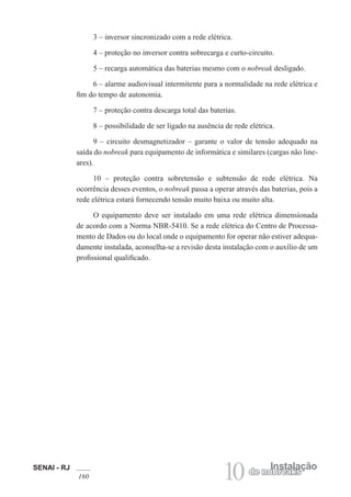 SENAI - RJ
160 10 Instalação
de nobreaks
3 – inversor sincronizado com a rede elétrica.
4 – proteção no inversor contra sobrecarga e curto-circuito.
5 – recarga automática das baterias mesmo com o nobreak desligado.
6 – alarme audiovisual intermitente para a normalidade na rede elétrica e
fim do tempo de autonomia.
7 – proteção contra descarga total das baterias.
8 – possibilidade de ser ligado na ausência de rede elétrica.
9 – circuito desmagnetizador – garante o valor de tensão adequado na
saída do nobreak para equipamento de informática e similares (cargas não line-
ares).
10 – proteção contra sobretensão e subtensão de rede elétrica. Na
ocorrência desses eventos, o nobreak passa a operar através das baterias, pois a
rede elétrica estará fornecendo tensão muito baixa ou muito alta.
O equipamento deve ser instalado em uma rede elétrica dimensionada
de acordo com a Norma NBR-5410. Se a rede elétrica do Centro de Processa-
mento de Dados ou do local onde o equipamento for operar não estiver adequa-
damente instalada, aconselha-se a revisão desta instalação com o auxílio de um
profissional qualificado.
 