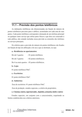 SENAI - RJ
163
11 Circuitos internos
de telefone
11.1 – Previsão dos pontos telefônicos
As tubulações telefônicas são dimensionadas em função do número de
pontos telefônicos previstos para o edifício, acumulados em cada uma de suas
partes. Cada ponto telefônico corresponde à demanda de um telefone principal
ou qualquer outro serviço que utilize pares físicos e que deva ser conectado à
rede pública, não estando incluídas nessa previsão as extensões dos telefones
ou serviços principais.
Os critérios para a previsão do número de pontos telefônicos são fixados
em função do tipo de edificação e do uso a que se destinam, ou seja:
a.- Residências ou apartamentos:
De até 2 quartos - 01 ponto telefônico.
De até 3 quartos - 02 pontos telefônicos.
De 4 ou mais quartos - 03 pontos telefônicos.
b.- Lojas
01 ponto telefônico/50m2
.
c.- Escritórios:
01 ponto telefônico/10m2
.
d.- Indústrias:
Área de escritórios: 01 ponto telefônico/10m2
.
Área de produção: estudos especiais, a critério do proprietário.
e.- Cinemas, teatros, supermercados , depósitos, armazéns, hotéis e outros:
Estudos especiais, em conjunto com a concessionária, respeitando os
limites estabelecidos nos critérios anteriores.
 