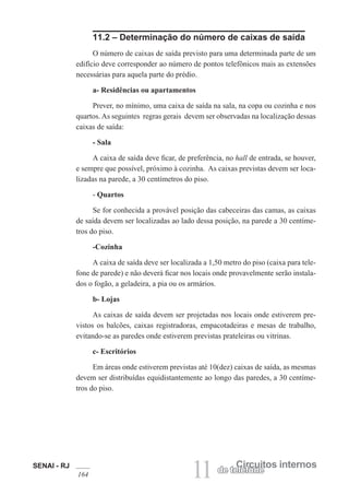 SENAI - RJ
164 11 Circuitos internos
de telefone
11.2 – Determinação do número de caixas de saída
O número de caixas de saída previsto para uma determinada parte de um
edifício deve corresponder ao número de pontos telefônicos mais as extensões
necessárias para aquela parte do prédio.
a- Residências ou apartamentos
Prever, no mínimo, uma caixa de saída na sala, na copa ou cozinha e nos
quartos. As seguintes regras gerais devem ser observadas na localização dessas
caixas de saída:
- Sala
A caixa de saída deve ficar, de preferência, no hall de entrada, se houver,
e sempre que possível, próximo à cozinha. As caixas previstas devem ser loca-
lizadas na parede, a 30 centímetros do piso.
- Quartos
Se for conhecida a provável posição das cabeceiras das camas, as caixas
de saída devem ser localizadas ao lado dessa posição, na parede a 30 centíme-
tros do piso.
-Cozinha
A caixa de saída deve ser localizada a 1,50 metro do piso (caixa para tele-
fone de parede) e não deverá ficar nos locais onde provavelmente serão instala-
dos o fogão, a geladeira, a pia ou os armários.
b- Lojas
As caixas de saída devem ser projetadas nos locais onde estiverem pre-
vistos os balcões, caixas registradoras, empacotadeiras e mesas de trabalho,
evitando-se as paredes onde estiverem previstas prateleiras ou vitrinas.
c- Escritórios
Em áreas onde estiverem previstas até 10(dez) caixas de saída, as mesmas
devem ser distribuídas equidistantemente ao longo das paredes, a 30 centíme-
tros do piso.
 
