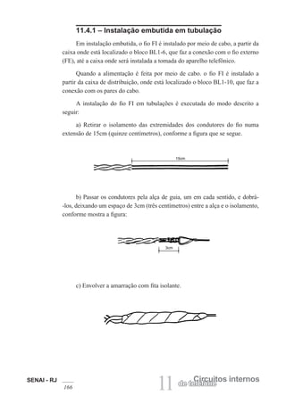 SENAI - RJ
166 11 Circuitos internos
de telefone
11.4.1 – Instalação embutida em tubulação
Em instalação embutida, o fio FI é instalado por meio de cabo, a partir da
caixa onde está localizado o bloco BL1-6, que faz a conexão com o fio externo
(FE), até a caixa onde será instalada a tomada do aparelho telefônico.
Quando a alimentação é feita por meio de cabo. o fio FI é instalado a
partir da caixa de distribuição, onde está localizado o bloco BL1-10, que faz a
conexão com os pares do cabo.
A instalação do fio FI em tubulações é executada do modo descrito a
seguir:
a) Retirar o isolamento das extremidades dos condutores do fio numa
extensão de 15cm (quinze centímetros), conforme a figura que se segue.
b) Passar os condutores pela alça de guia, um em cada sentido, e dobrá-
-los, deixando um espaço de 3cm (três centímetros) entre a alça e o isolamento,
conforme mostra a figura:
c) Envolver a amarração com fita isolante.
 