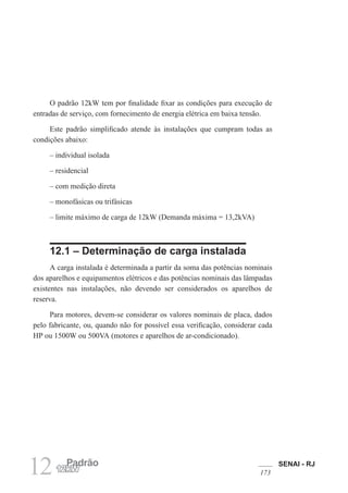 SENAI - RJ
173
12 Padrão
12kW
O padrão 12kW tem por finalidade fixar as condições para execução de
entradas de serviço, com fornecimento de energia elétrica em baixa tensão.
Este padrão simplificado atende às instalações que cumpram todas as
condições abaixo:
– individual isolada
– residencial
– com medição direta
– monofásicas ou trifásicas
– limite máximo de carga de 12kW (Demanda máxima = 13,2kVA)
12.1 – Determinação de carga instalada
A carga instalada é determinada a partir da soma das potências nominais
dos aparelhos e equipamentos elétricos e das potências nominais das lâmpadas
existentes nas instalações, não devendo ser considerados os aparelhos de
reserva.
Para motores, devem-se considerar os valores nominais de placa, dados
pelo fabricante, ou, quando não for possível essa verificação, considerar cada
HP ou 1500W ou 500VA (motores e aparelhos de ar-condicionado).
 
