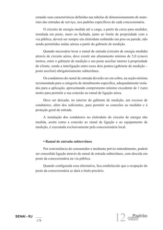 SENAI - RJ
176 12 Padrão
12kW
estando suas características definidas nas tabelas de dimensionamento de mate-
riais das entradas de serviço, nos padrões específicos de cada concessionária.
O circuito de energia medida até a carga, a partir da caixa para medidor,
instalada em poste, muro ou fachada, junto ao limite de propriedade com a
via pública, deverá ser sempre em eletroduto embutido em piso ou parede, não
sendo permitidas saídas aéreas a partir do gabinete de medição.
Quando necessário levar o ramal de entrada (circuito de energia medida)
através de circuito aéreo, deve existir um afastamento mínimo de 5,0 (cinco)
metros, entre o gabinete de medição e um poste auxiliar interno à propriedade
do cliente, sendo a interligação entre esses dois pontos (gabinete de medição –
poste auxiliar) obrigatoriamente subterrânea.
Os condutores do ramal de entrada deverão ser em cobre, na seção mínima
recomendada para a categoria de atendimento específica, adequadamente isola-
dos para a aplicação, apresentando comprimento mínimo excedente de 1 (um)
metro para permitir a sua conexão ao ramal de ligação aérea.
Deve ser deixado, no interior do gabinete de medição, um excesso de
condutores, além dos suficientes, para permitir as conexões ao medidor e à
proteção geral de entrada.
A instalação dos condutores no eletroduto do circuito de energia não
medida, assim como a conexão ao ramal de ligação e ao equipamento de
medição, é executada exclusivamente pela concessionária local.
• Ramal de entrada subterrâneo
Por conveniência do consumidor e mediante prévio entendimento, poderá
ser concedida ligação através de ramal de entrada subterrâneo, com descida em
poste da concessionária na via pública.
Quando configurada essa alternativa, fica estabelecido que a ocupação do
poste da concessionária se dará a título precário.
 