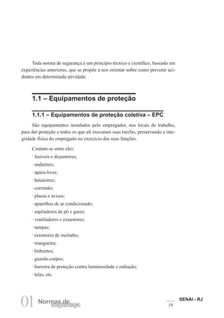 SENAI - RJ
19
01 Normas de
Segurança
Toda norma de segurança é um princípio técnico e científico, baseado em
experiências anteriores, que se propõe a nos orientar sobre como prevenir aci-
dentes em determinada atividade.
1.1 – Equipamentos de proteção
1.1.1 – Equipamentos de proteção coletiva – EPC
São equipamentos instalados pelo empregador, nos locais de trabalho,
para dar proteção a todos os que ali executam suas tarefas, preservando a inte-
gridade física do empregado no exercício das suas funções.
Contam-se entre eles:
· fusíveis e disjuntores;
· andaimes;
· apara-lixos;
· balaústres;
· corrimão;
· placas e avisos;
· aparelhos de ar condicionado;
· aspiradores de pó e gases;
· ventiladores e exaustores;
· tampas;
· extintores de incêndio;
· mangueira;
· hidrantes;
· guarda-corpos;
· barreira de proteção contra luminosidade e radiação;
· telas, etc.
 