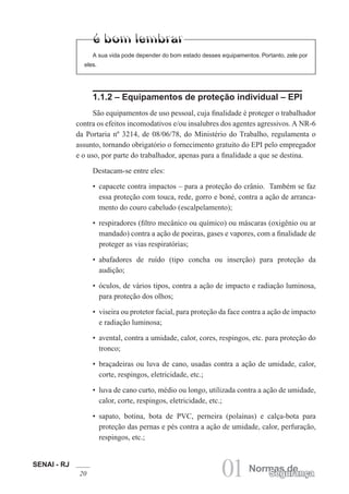 SENAI - RJ
20 01 Normas de
Segurança
1.1.2 – Equipamentos de proteção individual – EPI
São equipamentos de uso pessoal, cuja finalidade é proteger o trabalhador
contra os efeitos incomodativos e/ou insalubres dos agentes agressivos. A NR-6
da Portaria nº 3214, de 08/06/78, do Ministério do Trabalho, regulamenta o
assunto, tornando obrigatório o fornecimento gratuito do EPI pelo empregador
e o uso, por parte do trabalhador, apenas para a finalidade a que se destina.
Destacam-se entre eles:
• capacete contra impactos – para a proteção do crânio. Também se faz
essa proteção com touca, rede, gorro e boné, contra a ação de arranca-
mento do couro cabeludo (escalpelamento);
• respiradores (filtro mecânico ou químico) ou máscaras (oxigênio ou ar
mandado) contra a ação de poeiras, gases e vapores, com a finalidade de
proteger as vias respiratórias;
• abafadores de ruído (tipo concha ou inserção) para proteção da
audição;
• óculos, de vários tipos, contra a ação de impacto e radiação luminosa,
para proteção dos olhos;
• viseira ou protetor facial, para proteção da face contra a ação de impacto
e radiação luminosa;
• avental, contra a umidade, calor, cores, respingos, etc. para proteção do
tronco;
• braçadeiras ou luva de cano, usadas contra a ação de umidade, calor,
corte, respingos, eletricidade, etc.;
• luva de cano curto, médio ou longo, utilizada contra a ação de umidade,
calor, corte, respingos, eletricidade, etc.;
• sapato, botina, bota de PVC, perneira (polainas) e calça-bota para
proteção das pernas e pés contra a ação de umidade, calor, perfuração,
respingos, etc.;
A sua vida pode depender do bom estado desses equipamentos. Portanto, zele por
eles.
 