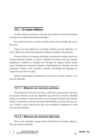 SENAI - RJ
211
13 Instalação de
motores elétricos
13.1 – O motor elétrico
O motor elétrico constitui-se num dos mais notórios inventos do homem
ao longo de seu desenvolvimento tecnológico.
Sua notável presença nos mais variados setores da sociedade não ocorre
por acaso.
Trata-se de uma máquina de construção simples, de custo reduzido, ver-
sátil e, dentro das atuais preocupações ecológicas mundiais, não poluente.
O motor elétrico é a máquina destinada a transformar energia elétrica em
energia mecânica, usando, em geral, o princípio da reação entre dois campos
magnéticos. Combina as vantagens de utilização de energia elétrica (baixo
custo, facilidade de transporte, limpeza e simplicidade de comando) com sua
construção simples, custo reduzido e grande versatilidade de adaptação às
cargas dos mais diversos tipos.
Quanto à alimentação, encontramos motores em corrente contínua e em
corrente alternada.
13.1.1 – Motores de corrente contínua
São motores de custo mais elevado e, além disso, precisam de uma fonte
de corrente contínua, ou de um dispositivo que converta a corrente alternada
comum em contínua. Podem funcionar com velocidade ajustável entre amplos
limites e se prestam a controles de grande flexibilidade e precisão. Por isso, seu
uso é restrito a casos especiais em que essas exigências compensam o custo
mais alto da instalação.
13.1.2 – Motores de corrente alternada
São os mais utilizados, porque toda a distribuição de energia elétrica é
feita em corrente alternada.
 