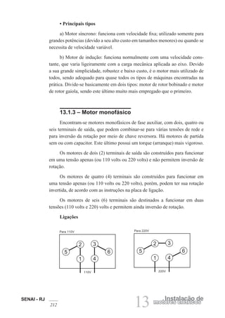 SENAI - RJ
212 13 Instalação de
motores elétricos
• Principais tipos
a) Motor síncrono: funciona com velocidade fixa; utilizado somente para
grandes potências (devido a seu alto custo em tamanhos menores) ou quando se
necessita de velocidade variável.
b) Motor de indução: funciona normalmente com uma velocidade cons-
tante, que varia ligeiramente com a carga mecânica aplicada ao eixo. Devido
a sua grande simplicidade, robustez e baixo custo, é o motor mais utilizado de
todos, sendo adequado para quase todos os tipos de máquinas encontradas na
prática. Divide-se basicamente em dois tipos: motor de rotor bobinado e motor
de rotor gaiola, sendo este último muito mais empregado que o primeiro.
13.1.3 – Motor monofásico
Encontram-se motores monofásicos de fase auxiliar, com dois, quatro ou
seis terminais de saída, que podem combinar-se para várias tensões de rede e
para inversão da rotação por meio de chave reversora. Há motores de partida
sem ou com capacitor. Este último possui um torque (arranque) mais vigoroso.
Os motores de dois (2) terminais de saída são construídos para funcionar
em uma tensão apenas (ou 110 volts ou 220 volts) e não permitem inversão de
rotação.
Os motores de quatro (4) terminais são construídos para funcionar em
uma tensão apenas (ou 110 volts ou 220 volts), porém, podem ter sua rotação
invertida, de acordo com as instruções na placa de ligação.
Os motores de seis (6) terminais são destinados a funcionar em duas
tensões (110 volts e 220) volts e permitem ainda inversão de rotação.
Ligações
1
2 3
4
5 6
Para 110V
110V
1
2 3
4
5 6
Para 220V
220V
 