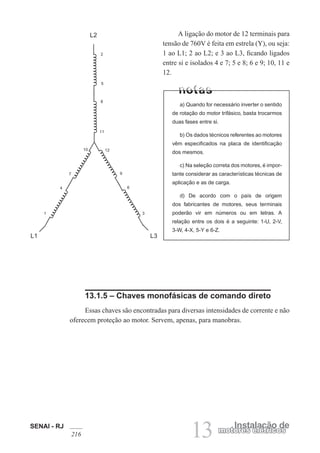 SENAI - RJ
216 13 Instalação de
motores elétricos
A ligação do motor de 12 terminais para
tensão de 760V é feita em estrela (Y), ou seja:
1 ao L1; 2 ao L2; e 3 ao L3, ficando ligados
entre si e isolados 4 e 7; 5 e 8; 6 e 9; 10, 11 e
12.
L2
L1 L3
1
12
9
6
3
11
4
8
7
5
10
2
a) Quando for necessário inverter o sentido
de rotação do motor trifásico, basta trocarmos
duas fases entre si.
b) Os dados técnicos referentes ao motores
vêm especificados na placa de identificação
dos mesmos.
c) Na seleção correta dos motores, é impor-
tante considerar as características técnicas de
aplicação e as de carga.
d) De acordo com o país de origem
dos fabricantes de motores, seus terminais
poderão vir em números ou em letras. A
relação entre os dois é a seguinte: 1-U, 2-V,
3-W, 4-X, 5-Y e 6-Z.
13.1.5 – Chaves monofásicas de comando direto
Essas chaves são encontradas para diversas intensidades de corrente e não
oferecem proteção ao motor. Servem, apenas, para manobras.
 