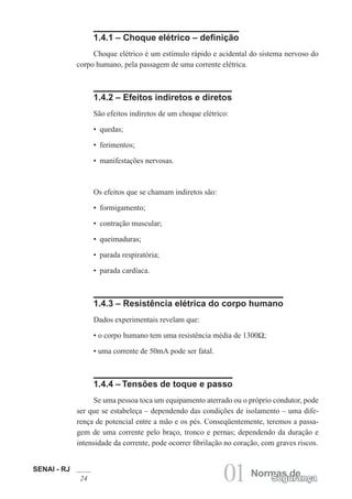 SENAI - RJ
24 01 Normas de
Segurança
1.4.1 – Choque elétrico – definição
Choque elétrico é um estímulo rápido e acidental do sistema nervoso do
corpo humano, pela passagem de uma corrente elétrica.
1.4.2 – Efeitos indiretos e diretos
São efeitos indiretos de um choque elétrico:
• quedas;
• ferimentos;
• manifestações nervosas.
Os efeitos que se chamam indiretos são:
• formigamento;
• contração muscular;
• queimaduras;
• parada respiratória;
• parada cardíaca.
1.4.3 – Resistência elétrica do corpo humano
Dados experimentais revelam que:
• o corpo humano tem uma resistência média de 1300Ω;
• uma corrente de 50mA pode ser fatal.
1.4.4 – Tensões de toque e passo
Se uma pessoa toca um equipamento aterrado ou o próprio condutor, pode
ser que se estabeleça – dependendo das condições de isolamento – uma dife-
rença de potencial entre a mão e os pés. Conseqüentemente, teremos a passa-
gem de uma corrente pelo braço, tronco e pernas; dependendo da duração e
intensidade da corrente, pode ocorrer fibrilação no coração, com graves riscos.
 