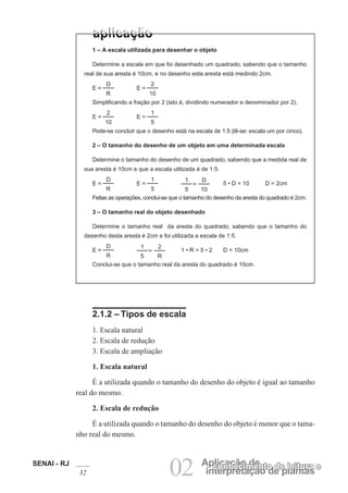 SENAI - RJ
32 02 interpretação de plantas
Aplicação de
conhecimento de leitura e
1 – A escala utilizada para desenhar o objeto
Determine a escala em que foi desenhado um quadrado, sabendo que o tamanho
real de sua aresta é 10cm, e no desenho esta aresta está medindo 2cm.
D
R
E =
2
10
E =
Simplificando a fração por 2 (isto é, dividindo numerador e denominador por 2),
2
10
E =
1
5
E =
Pode-se concluir que o desenho está na escala de 1:5 (lê-se: escala um por cinco).
2 – O tamanho do desenho de um objeto em uma determinada escala
Determine o tamanho do desenho de um quadrado, sabendo que a medida real de
sua aresta é 10cm e que a escala utilizada é de 1:5.
D
R
E =
1
5
E =
D
10
=
1
5
5 • D = 10 D = 2cm
Feitas as operações, conclui-se que o tamanho do desenho da aresta do quadrado é 2cm.
3 – O tamanho real do objeto desenhado
Determine o tamanho real da aresta do quadrado, sabendo que o tamanho do
desenho desta aresta é 2cm e foi utilizada a escala de 1:5.
D
R
E =
2
R
=
1
5
1 • R = 5 • 2 D = 10cm
Conclui-se que o tamanho real da aresta do quadrado é 10cm.
2.1.2 – Tipos de escala
1. Escala natural
2. Escala de redução
3. Escala de ampliação
1. Escala natural
É a utilizada quando o tamanho do desenho do objeto é igual ao tamanho
real do mesmo.
2. Escala de redução
É a utilizada quando o tamanho do desenho do objeto é menor que o tama-
nho real do mesmo.
 
