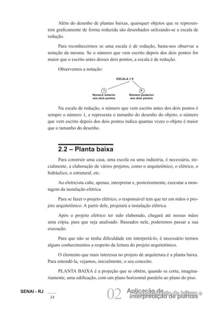 SENAI - RJ
34 02 interpretação de plantas
Aplicação de
conhecimento de leitura e
Além do desenho de plantas baixas, quaisquer objetos que se represen-
tem graficamente de forma reduzida são desenhados utilizando-se a escala de
redução.
Para reconhecermos se uma escala é de redução, basta-nos observar a
notação da mesma. Se o número que vem escrito depois dos dois pontos for
maior que o escrito antes desses dois pontos, a escala é de redução.
Observemos a notação:
ESCALA 1:5
1
Número anterior
aos dois pontos
5
Número posterior
aos dois pontos
Na escala de redução, o número que vem escrito antes dos dois pontos é
sempre o número 1, e representa o tamanho do desenho do objeto; o número
que vem escrito depois dos dois pontos indica quantas vezes o objeto é maior
que o tamanho do desenho.
2.2 – Planta baixa
Para construir uma casa, uma escola ou uma indústria, é necessária, ini-
cialmente, a elaboração de vários projetos, como o arquitetônico, o elétrico, o
hidráulico, o estrutural, etc.
Ao eletricista cabe, apenas, interpretar e, posteriormente, executar a mon-
tagem da instalação elétrica.
Para se fazer o projeto elétrico, o responsável tem que ter em mãos o pro-
jeto arquitetônico. A partir dele, projetará a instalação elétrica.
Após o projeto elétrico ter sido elaborado, chegará até nossas mãos
uma cópia, para que seja analisado. Baseados nele, poderemos passar a sua
execução.
Para que não se tenha dificuldade em interpretá-lo, é necessário termos
alguns conhecimentos a respeito da leitura do projeto arquitetônico.
O elemento que mais interessa no projeto de arquitetura é a planta baixa.
Para entendê-la, vejamos, inicialmente, o seu conceito.
PLANTA BAIXA é a projeção que se obtém, quando se corta, imagina-
riamente, uma edificação, com um plano horizontal paralelo ao plano do piso.
 