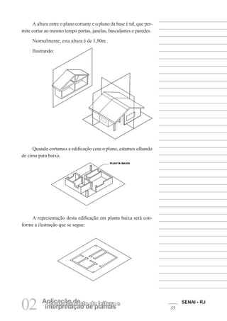 SENAI - RJ
35
02 interpretação de plantas
Aplicação de
conhecimento de leitura e
A altura entre o plano cortante e o plano da base é tal, que per-
mite cortar ao mesmo tempo portas, janelas, basculantes e paredes.
Normalmente, esta altura é de 1,50m .
Ilustrando:
Quando cortamos a edificação com o plano, estamos olhando
de cima para baixo.
A representação desta edificação em planta baixa será con-
forme a ilustração que se segue:
 
