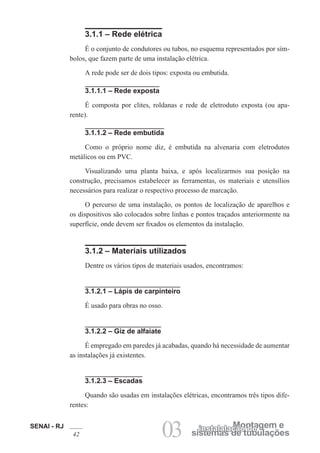 SENAI - RJ
42 03 sistemas de tubulações
Montagem e
instalalação de
3.1.1 – Rede elétrica
É o conjunto de condutores ou tubos, no esquema representados por sím-
bolos, que fazem parte de uma instalação elétrica.
A rede pode ser de dois tipos: exposta ou embutida.
3.1.1.1 – Rede exposta
É composta por clites, roldanas e rede de eletroduto exposta (ou apa-
rente).
3.1.1.2 – Rede embutida
Como o próprio nome diz, é embutida na alvenaria com eletrodutos
metálicos ou em PVC.
Visualizando uma planta baixa, e após localizarmos sua posição na
construção, precisamos estabelecer as ferramentas, os materiais e utensílios
necessários para realizar o respectivo processo de marcação.
O percurso de uma instalação, os pontos de localização de aparelhos e
os dispositivos são colocados sobre linhas e pontos traçados anteriormente na
superfície, onde devem ser fixados os elementos da instalação.
3.1.2 – Materiais utilizados
Dentre os vários tipos de materiais usados, encontramos:
3.1.2.1 – Lápis de carpinteiro
É usado para obras no osso.
3.1.2.2 – Giz de alfaiate
É empregado em paredes já acabadas, quando há necessidade de aumentar
as instalações já existentes.
3.1.2.3 – Escadas
Quando são usadas em instalações elétricas, encontramos três tipos dife-
rentes:
 