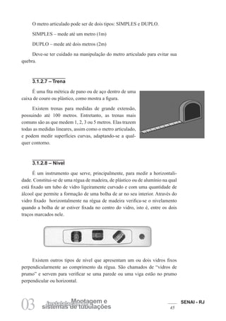 SENAI - RJ
45
03 sistemas de tubulações
Montagem e
instalalação de
O metro articulado pode ser de dois tipos: SIMPLES e DUPLO.
SIMPLES – mede até um metro (1m)
DUPLO – mede até dois metros (2m)
Deve-se ter cuidado na manipulação do metro articulado para evitar sua
quebra.
3.1.2.7 – Trena
É uma fita métrica de pano ou de aço dentro de uma
caixa de couro ou plástico, como mostra a figura.
Existem trenas para medidas de grande extensão,
possuindo até 100 metros. Entretanto, as trenas mais
comuns são as que medem 1, 2, 3 ou 5 metros. Elas trazem
todas as medidas lineares, assim como o metro articulado,
e podem medir superfícies curvas, adaptando-se a qual-
quer contorno.
3.1.2.8 – Nível
É um instrumento que serve, principalmente, para medir a horizontali-
dade. Constitui-se de uma régua de madeira, de plástico ou de alumínio na qual
está fixado um tubo de vidro ligeiramente curvado e com uma quantidade de
álcool que permite a formação de uma bolha de ar no seu interior. Através do
vidro fixado horizontalmente na régua de madeira verifica-se o nivelamento
quando a bolha de ar estiver fixada no centro do vidro, isto é, entre os dois
traços marcados nele.
Existem outros tipos de nível que apresentam um ou dois vidros fixos
perpendicularmente ao comprimento da régua. São chamados de “vidros de
prumo” e servem para verificar se uma parede ou uma viga estão no prumo
perpendicular ou horizontal.
 